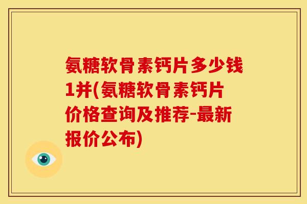 氨糖软骨素钙片多少钱1并(氨糖软骨素钙片价格查询及推荐-最新报价公布)