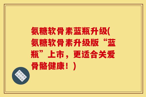 氨糖软骨素蓝瓶升级(氨糖软骨素升级版“蓝瓶”上市，更适合关爱骨骼健康！)