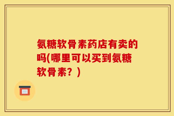 氨糖软骨素药店有卖的吗(哪里可以买到氨糖软骨素？)
