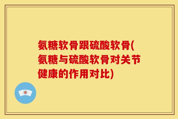 氨糖软骨跟硫酸软骨(氨糖与硫酸软骨对关节健康的作用对比)