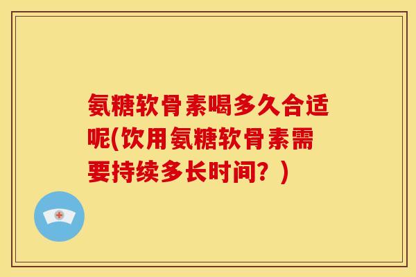 氨糖软骨素喝多久合适呢(饮用氨糖软骨素需要持续多长时间？)