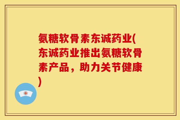 氨糖软骨素东诚药业(东诚药业推出氨糖软骨素产品，助力关节健康)