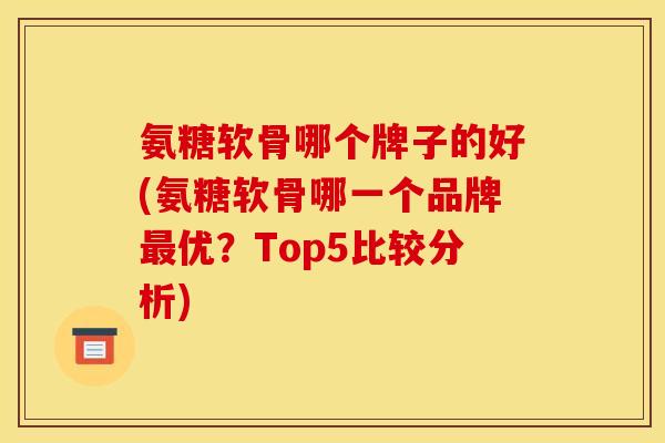 氨糖软骨哪个牌子的好(氨糖软骨哪一个品牌最优？Top5比较分析)