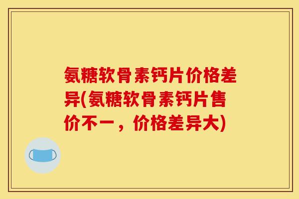 氨糖软骨素钙片价格差异(氨糖软骨素钙片售价不一，价格差异大)
