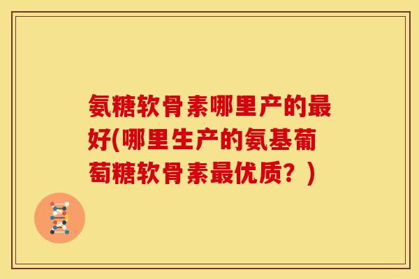 氨糖软骨素哪里产的最好(哪里生产的氨基葡萄糖软骨素最优质？)