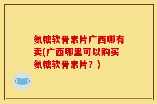 氨糖软骨素片广西哪有卖(广西哪里可以购买氨糖软骨素片？)