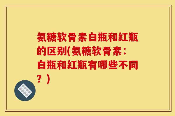 氨糖软骨素白瓶和红瓶的区别(氨糖软骨素：白瓶和红瓶有哪些不同？)