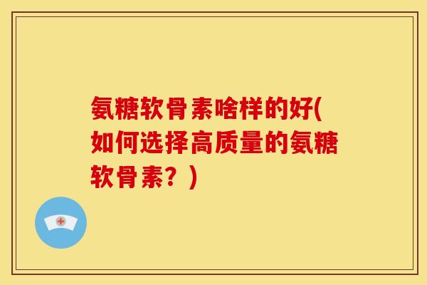 氨糖软骨素啥样的好(如何选择高质量的氨糖软骨素？)