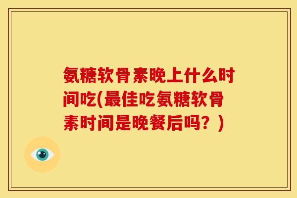氨糖软骨素晚上什么时间吃(最佳吃氨糖软骨素时间是晚餐后吗？)