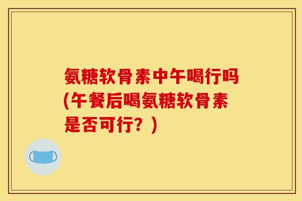 氨糖软骨素中午喝行吗(午餐后喝氨糖软骨素是否可行？)