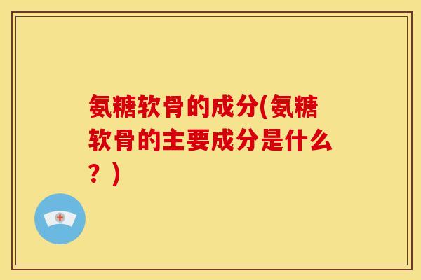 氨糖软骨的成分(氨糖软骨的主要成分是什么？)