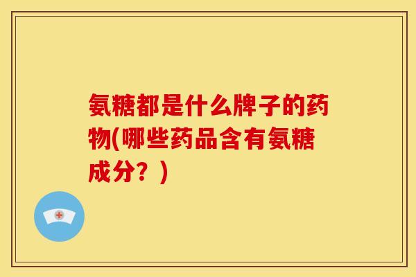 氨糖都是什么牌子的药物(哪些药品含有氨糖成分？)