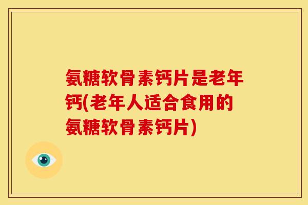 氨糖软骨素钙片是老年钙(老年人适合食用的氨糖软骨素钙片)
