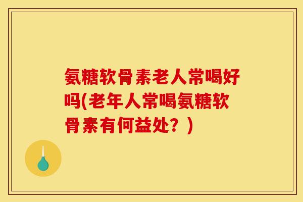 氨糖软骨素老人常喝好吗(老年人常喝氨糖软骨素有何益处？)