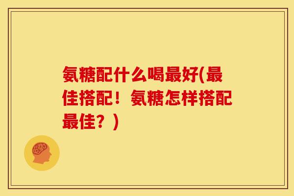 氨糖配什么喝最好(最佳搭配！氨糖怎样搭配最佳？)