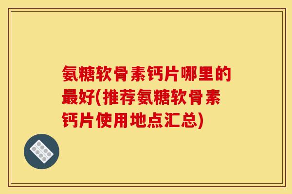 氨糖软骨素钙片哪里的最好(推荐氨糖软骨素钙片使用地点汇总)