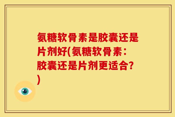 氨糖软骨素是胶囊还是片剂好(氨糖软骨素：胶囊还是片剂更适合？)