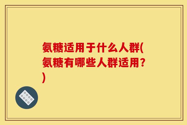 氨糖适用于什么人群(氨糖有哪些人群适用？)