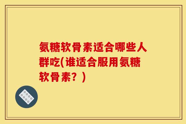 氨糖软骨素适合哪些人群吃(谁适合服用氨糖软骨素？)