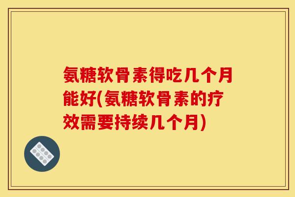 氨糖软骨素得吃几个月能好(氨糖软骨素的疗效需要持续几个月)