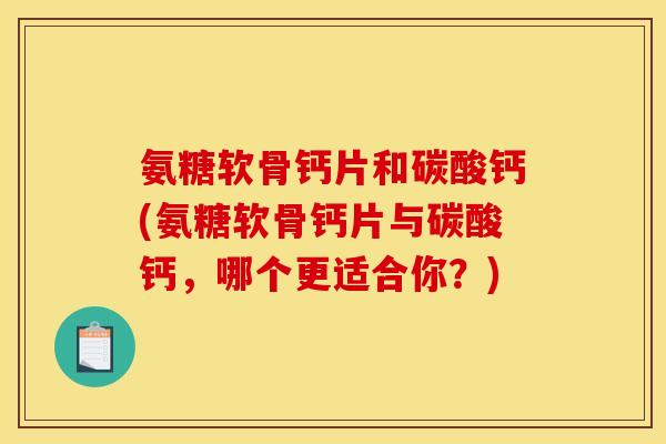 氨糖软骨钙片和碳酸钙(氨糖软骨钙片与碳酸钙，哪个更适合你？)