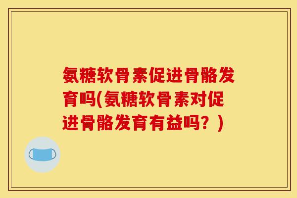 氨糖软骨素促进骨骼发育吗(氨糖软骨素对促进骨骼发育有益吗？)