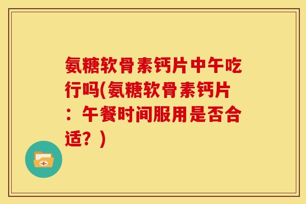 氨糖软骨素钙片中午吃行吗(氨糖软骨素钙片：午餐时间服用是否合适？)