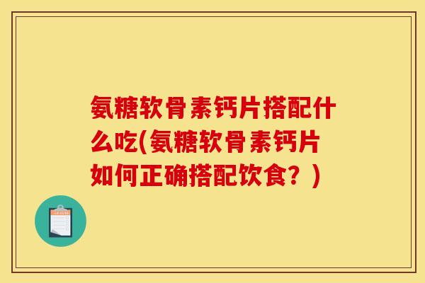 氨糖软骨素钙片搭配什么吃(氨糖软骨素钙片如何正确搭配饮食？)