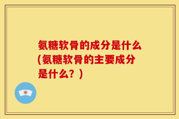 氨糖软骨的成分是什么(氨糖软骨的主要成分是什么？)