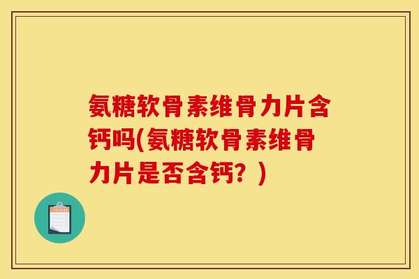 氨糖软骨素维骨力片含钙吗(氨糖软骨素维骨力片是否含钙？)
