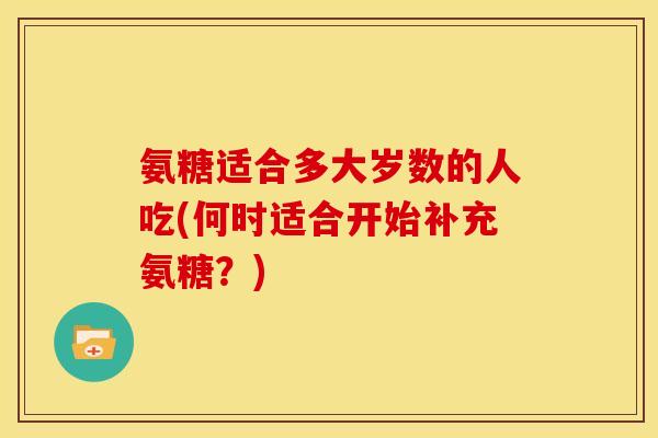 氨糖适合多大岁数的人吃(何时适合开始补充氨糖？)