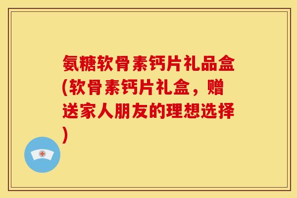 氨糖软骨素钙片礼品盒(软骨素钙片礼盒，赠送家人朋友的理想选择)