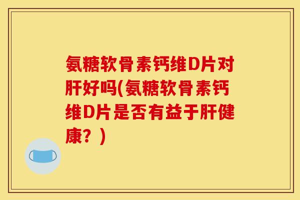 氨糖软骨素钙维D片对肝好吗(氨糖软骨素钙维D片是否有益于肝健康？)