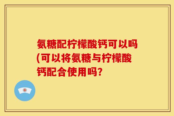 氨糖配柠檬酸钙可以吗(可以将氨糖与柠檬酸钙配合使用吗？