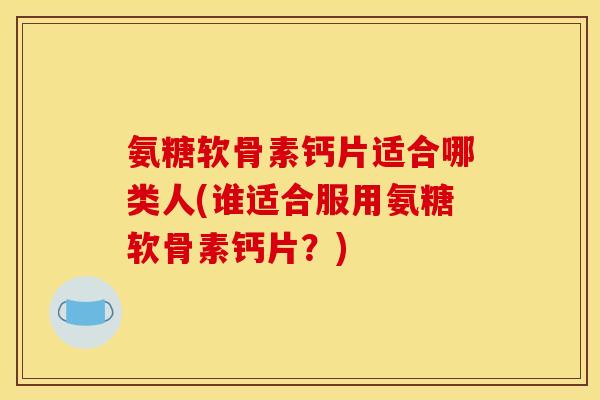 氨糖软骨素钙片适合哪类人(谁适合服用氨糖软骨素钙片？)