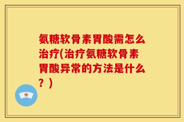 氨糖软骨素胃酸需怎么治疗(治疗氨糖软骨素胃酸异常的方法是什么？)