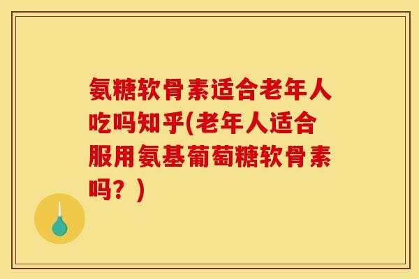 氨糖软骨素适合老年人吃吗知乎(老年人适合服用氨基葡萄糖软骨素吗？)