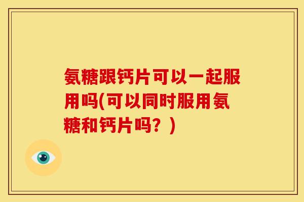 氨糖跟钙片可以一起服用吗(可以同时服用氨糖和钙片吗？)