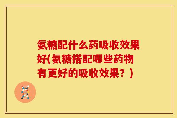 氨糖配什么药吸收效果好(氨糖搭配哪些药物有更好的吸收效果？)