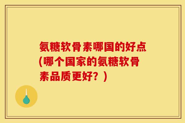 氨糖软骨素哪国的好点(哪个国家的氨糖软骨素品质更好？)