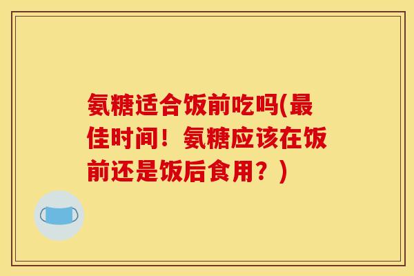 氨糖适合饭前吃吗(最佳时间！氨糖应该在饭前还是饭后食用？)