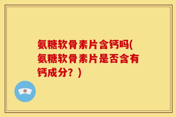 氨糖软骨素片含钙吗(氨糖软骨素片是否含有钙成分？)