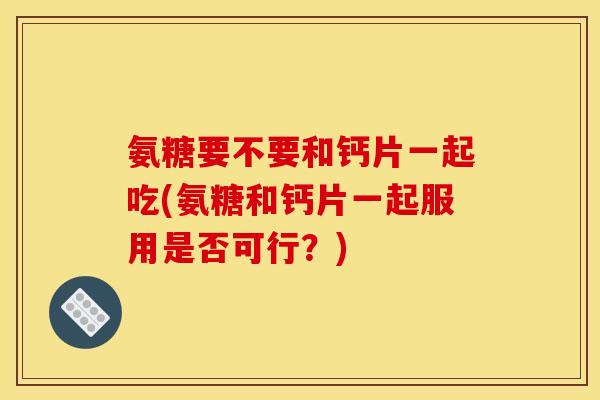 氨糖要不要和钙片一起吃(氨糖和钙片一起服用是否可行？)