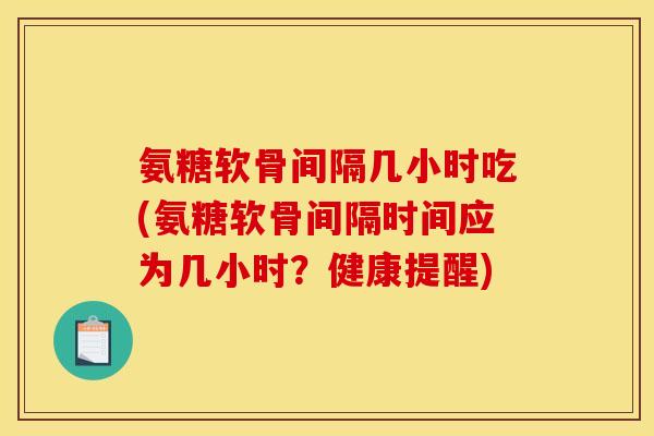 氨糖软骨间隔几小时吃(氨糖软骨间隔时间应为几小时？健康提醒)