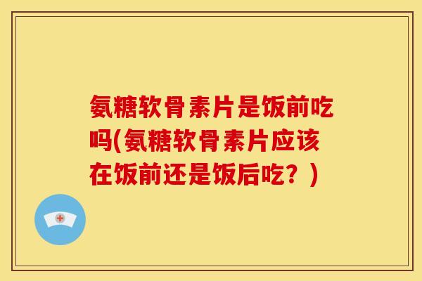 氨糖软骨素片是饭前吃吗(氨糖软骨素片应该在饭前还是饭后吃？)