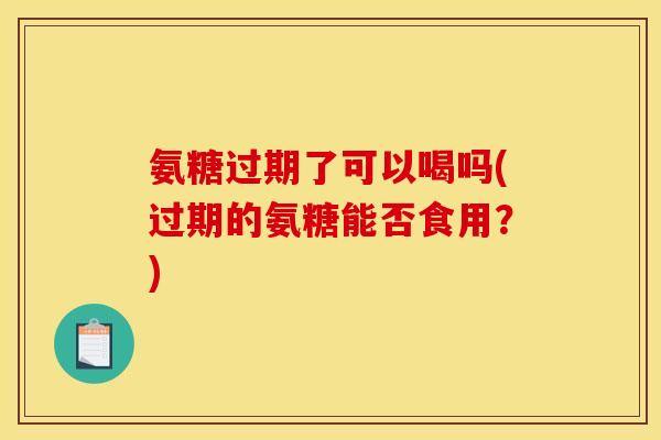 氨糖过期了可以喝吗(过期的氨糖能否食用？)
