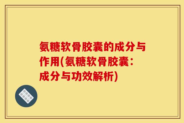 氨糖软骨胶囊的成分与作用(氨糖软骨胶囊：成分与功效解析)