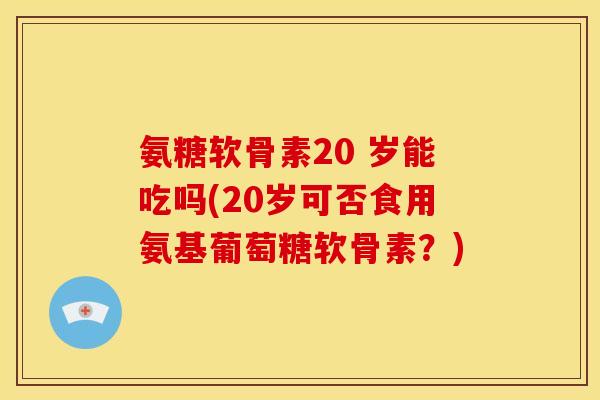 氨糖软骨素20 岁能吃吗(20岁可否食用氨基葡萄糖软骨素？)