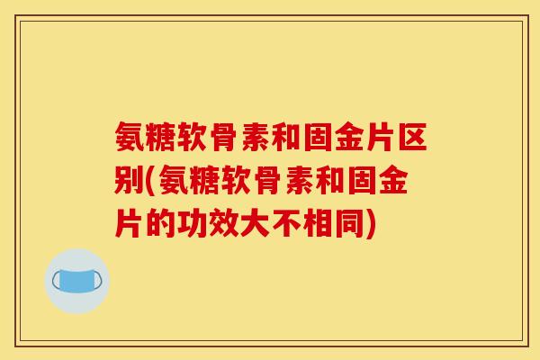 氨糖软骨素和固金片区别(氨糖软骨素和固金片的功效大不相同)