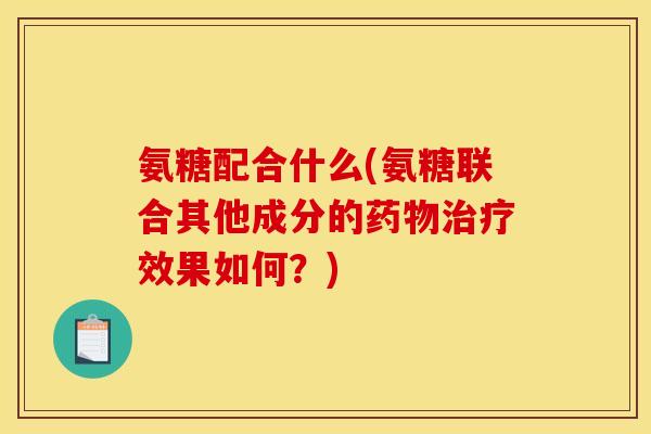 氨糖配合什么(氨糖联合其他成分的药物治疗效果如何？)